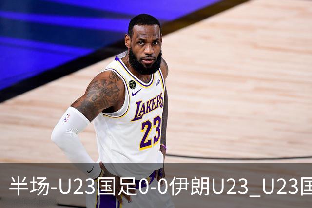 半场-U23国足0-0伊朗U23 U23国足控球率仅三成，3脚打门0射正